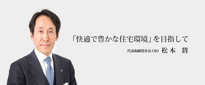「快適で豊かな住宅環境」を目指して 代表取締役社長 CEO 松本將